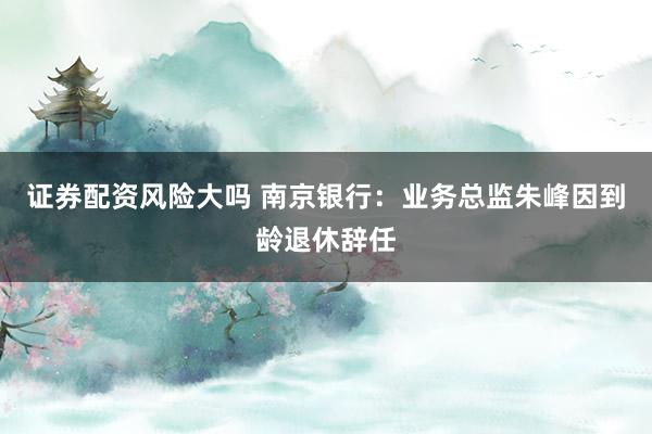 证券配资风险大吗 南京银行：业务总监朱峰因到龄退休辞任