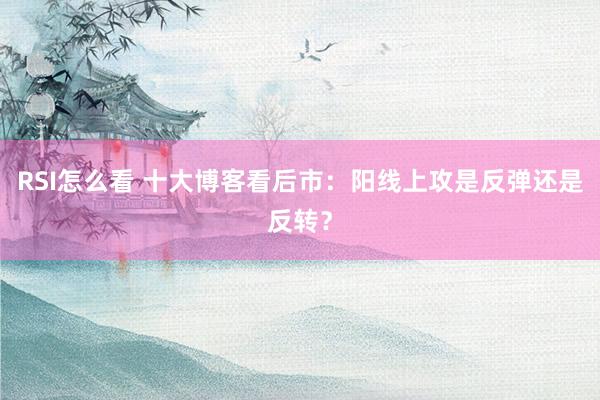 RSI怎么看 十大博客看后市：阳线上攻是反弹还是反转？