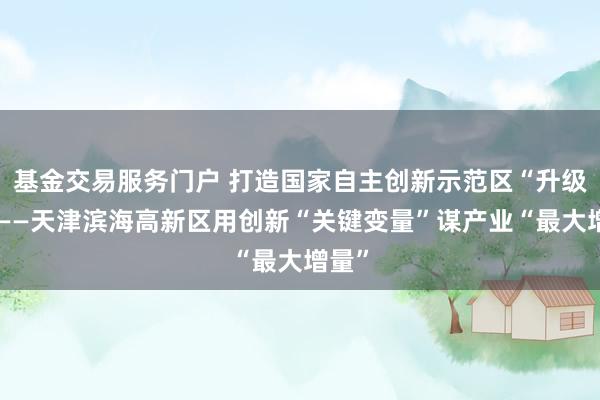 基金交易服务门户 打造国家自主创新示范区“升级版”——天津滨海高新区用创新“关键变量”谋产业“最大增量”
