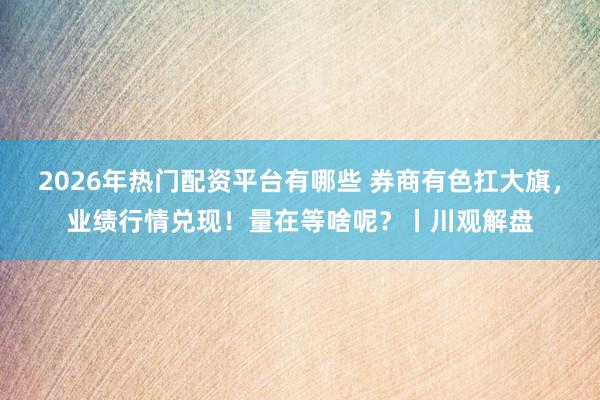 2026年热门配资平台有哪些 券商有色扛大旗，业绩行情兑现！量在等啥呢？丨川观解盘