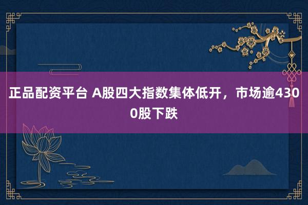 正品配资平台 A股四大指数集体低开，市场逾4300股下跌