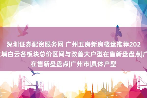 深圳证券配资服务网 广州五房新房楼盘推荐2026：番禺天河黄埔白云各板块总价区间与改善大户型在售新盘盘点|广州市|具体户型