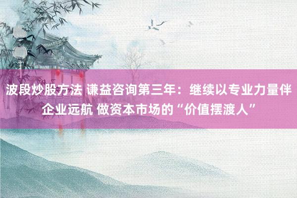 波段炒股方法 谦益咨询第三年：继续以专业力量伴企业远航 做资本市场的“价值摆渡人”