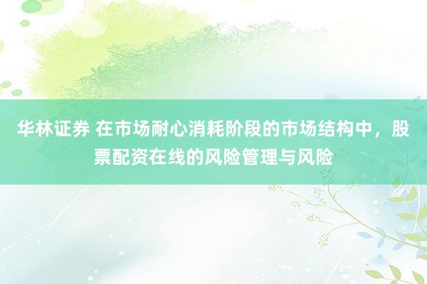 华林证券 在市场耐心消耗阶段的市场结构中，股票配资在线的风险管理与风险