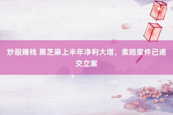 炒股赚钱 黑芝麻上半年净利大增，索赔案件已递交立案