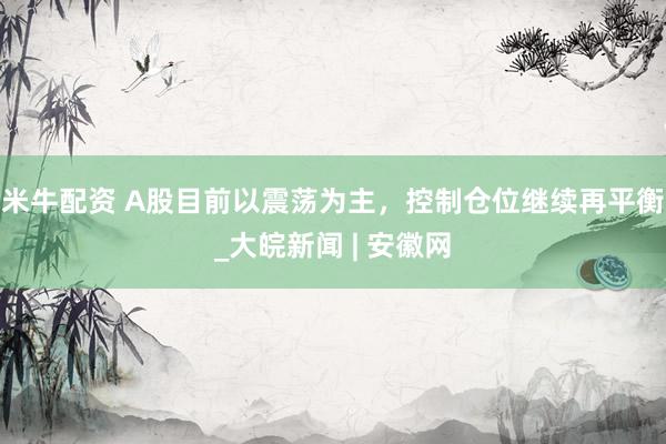 米牛配资 A股目前以震荡为主，控制仓位继续再平衡_大皖新闻 | 安徽网