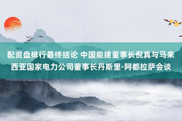 配资盘排行最终结论 中国能建董事长倪真与马来西亚国家电力公司董事长丹斯里·阿都拉萨会谈
