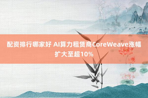 配资排行哪家好 AI算力租赁商CoreWeave涨幅扩大至超10%