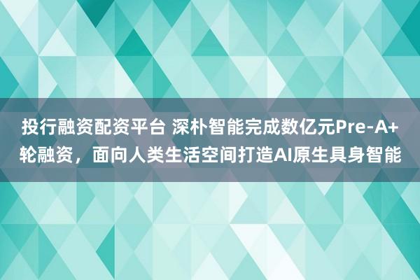 投行融资配资平台 深朴智能完成数亿元Pre-A+轮融资，面向人类生活空间打造AI原生具身智能