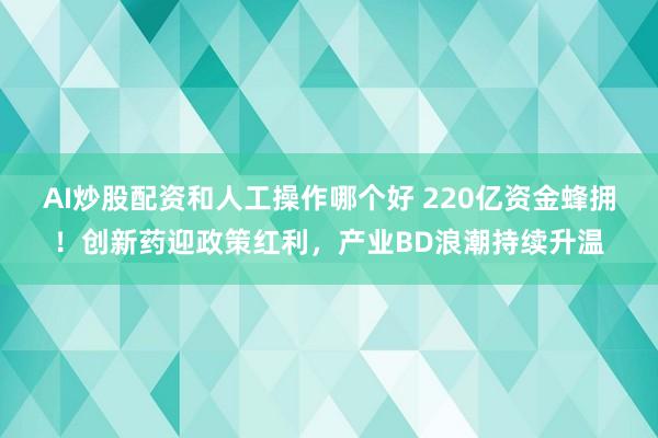 AI炒股配资和人工操作哪个好 220亿资金蜂拥！创新药迎政策红利，产业BD浪潮持续升温