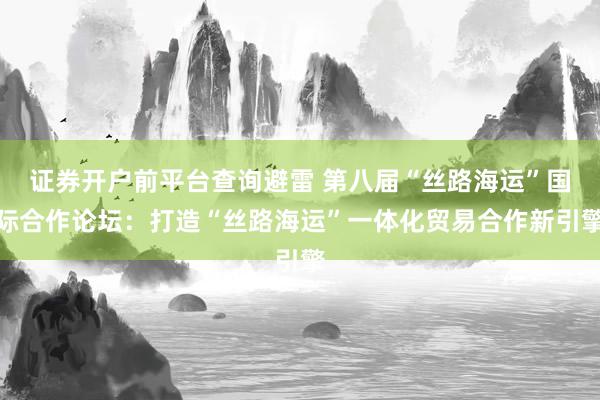 证券开户前平台查询避雷 第八届“丝路海运”国际合作论坛：打造“丝路海运”一体化贸易合作新引擎