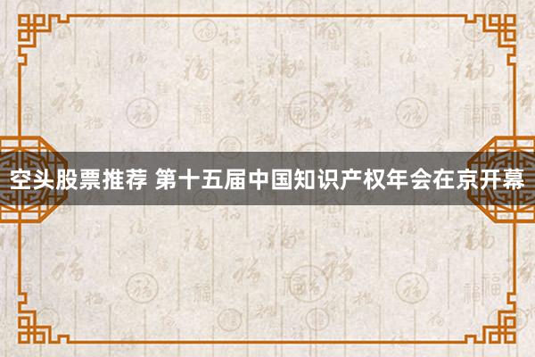 空头股票推荐 第十五届中国知识产权年会在京开幕