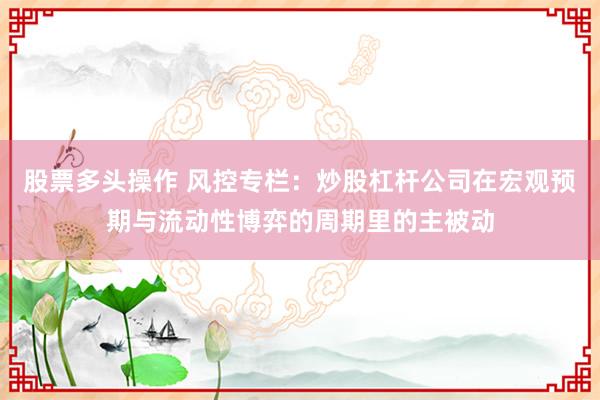 股票多头操作 风控专栏：炒股杠杆公司在宏观预期与流动性博弈的周期里的主被动