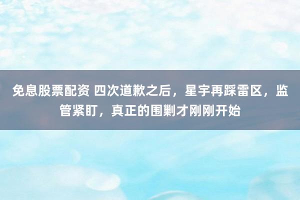 免息股票配资 四次道歉之后，星宇再踩雷区，监管紧盯，真正的围剿才刚刚开始