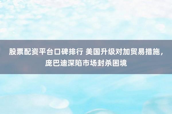 股票配资平台口碑排行 美国升级对加贸易措施，庞巴迪深陷市场封杀困境