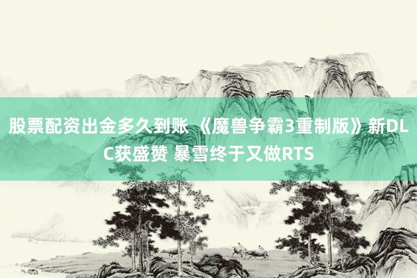 股票配资出金多久到账 《魔兽争霸3重制版》新DLC获盛赞 暴雪终于又做RTS