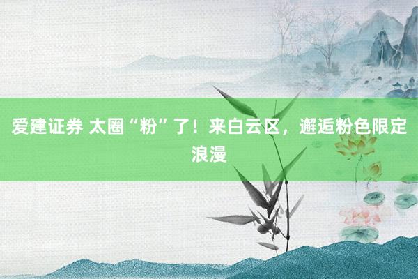 爱建证券 太圈“粉”了！来白云区，邂逅粉色限定浪漫