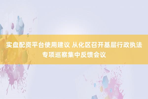 实盘配资平台使用建议 从化区召开基层行政执法专项巡察集中反馈会议