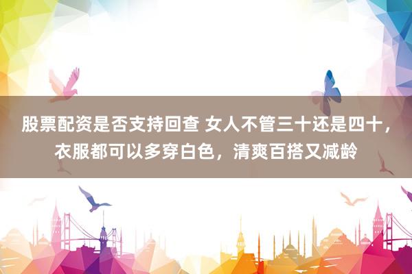 股票配资是否支持回查 女人不管三十还是四十，衣服都可以多穿白色，清爽百搭又减龄