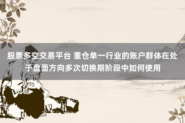 股票多空交易平台 重仓单一行业的账户群体在处于盘面方向多次切换期阶段中如何使用