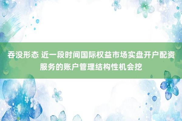 吞没形态 近一段时间国际权益市场实盘开户配资服务的账户管理结构性机会挖