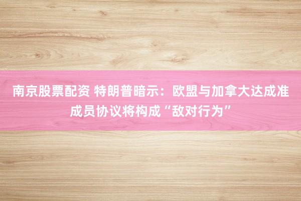 南京股票配资 特朗普暗示：欧盟与加拿大达成准成员协议将构成“敌对行为”