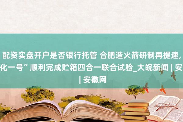 配资实盘开户是否银行托管 合肥造火箭研制再提速,“进化一号”顺利完成贮箱四合一联合试验_大皖新闻 | 安徽网