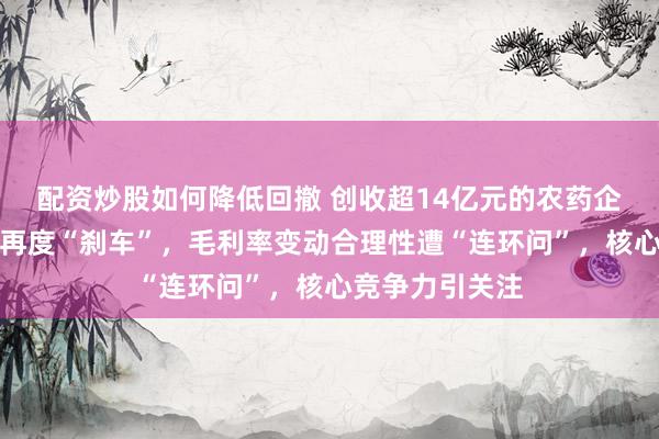 配资炒股如何降低回撤 创收超14亿元的农药企业二闯创业板再度“刹车”，毛利率变动合理性遭“连环问”，核心竞争力引关注