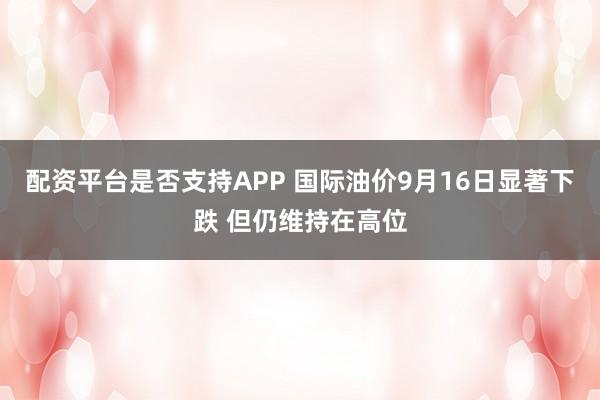 配资平台是否支持APP 国际油价9月16日显著下跌 但仍维持在高位