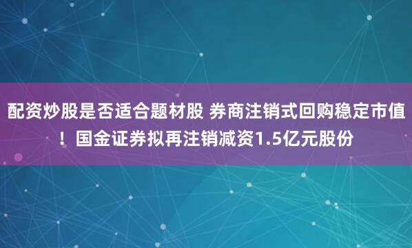 配资炒股是否适合题材股 券商注销式回购稳定市值！国金证券拟再注销减资1.5亿元股份