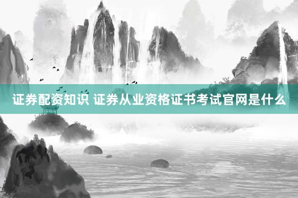 证券配资知识 证券从业资格证书考试官网是什么