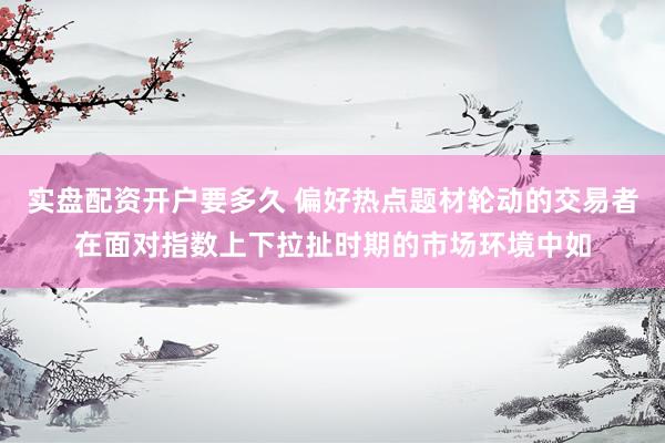 实盘配资开户要多久 偏好热点题材轮动的交易者在面对指数上下拉扯时期的市场环境中如