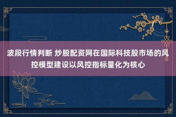波段行情判断 炒股配资网在国际科技股市场的风控模型建设以风控指标量化为核心
