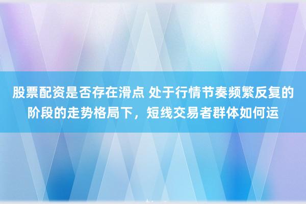 股票配资是否存在滑点 处于行情节奏频繁反复的阶段的走势格局下，短线交易者群体如何运