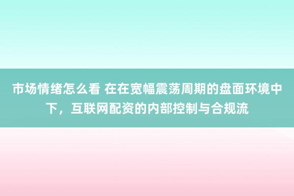 市场情绪怎么看 在在宽幅震荡周期的盘面环境中下，互联网配资的内部控制与合规流
