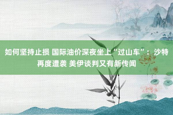 如何坚持止损 国际油价深夜坐上“过山车”：沙特再度遭袭 美伊谈判又有新传闻