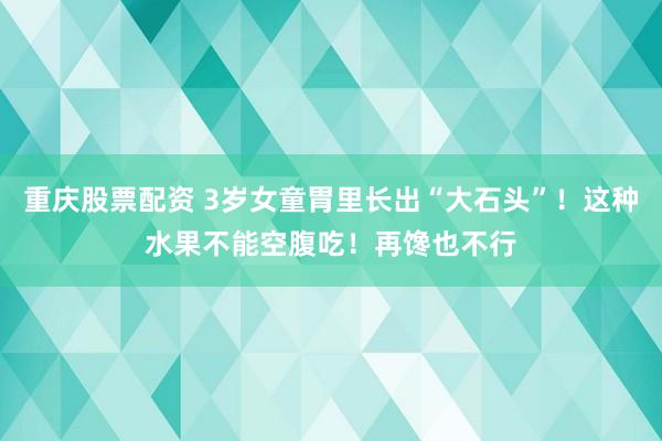 重庆股票配资 3岁女童胃里长出“大石头”！这种水果不能空腹吃！再馋也不行