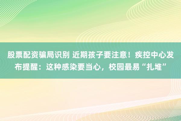 股票配资骗局识别 近期孩子要注意！疾控中心发布提醒：这种感染要当心，校园最易“扎堆”