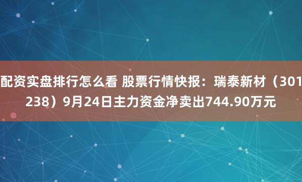配资实盘排行怎么看 股票行情快报：瑞泰新材（301238）9月24日主力资金净卖出744.90万元
